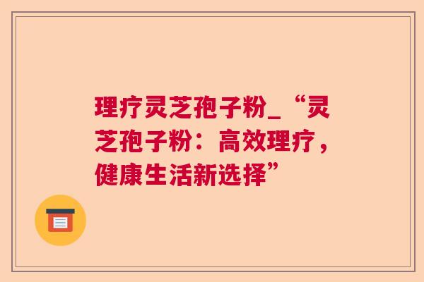 理疗灵芝孢子粉_“灵芝孢子粉：高效理疗，健康生活新选择”