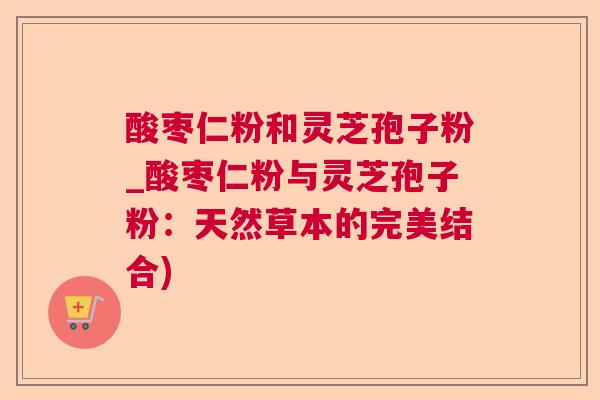 酸枣仁粉和灵芝孢子粉_酸枣仁粉与灵芝孢子粉：天然草本的完美结合)