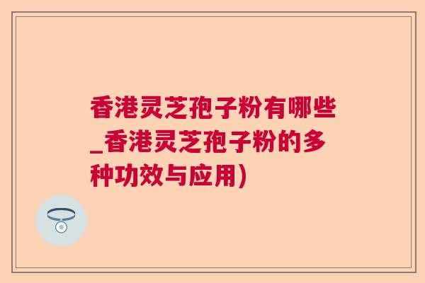 香港灵芝孢子粉有哪些_香港灵芝孢子粉的多种功效与应用)