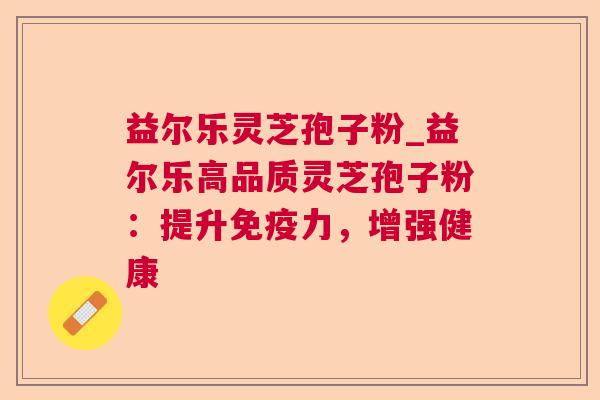 益尔乐灵芝孢子粉_益尔乐高品质灵芝孢子粉：提升免疫力，增强健康