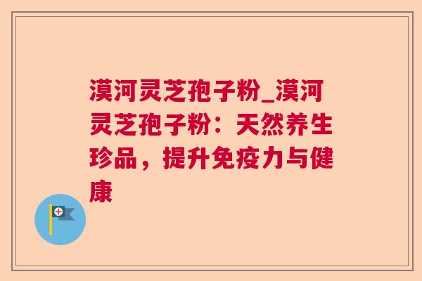 漠河灵芝孢子粉_漠河灵芝孢子粉:天然养生珍品,提升免疫力与健康 漠河灵芝孢子粉_漠河灵芝孢子粉:天然养生珍品,提升免疫力与健康