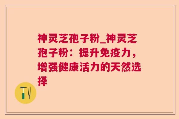 神灵芝孢子粉_神灵芝孢子粉：提升免疫力，增强健康活力的天然选择