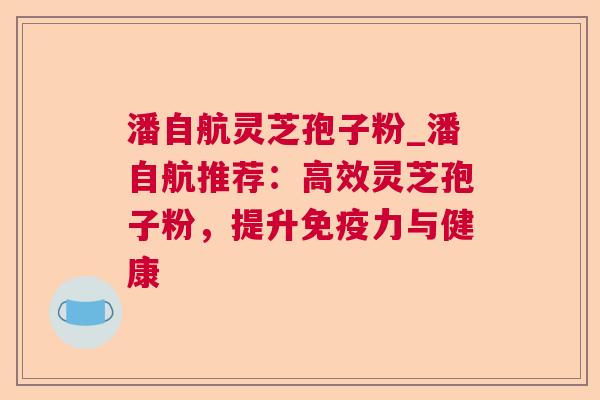 潘自航灵芝孢子粉_潘自航推荐:高效灵芝孢子粉,提升免疫力与健康 潘自航灵芝孢子粉_潘自航推荐:高效灵芝孢子粉,提升免疫力与健康