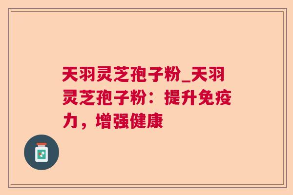 天羽灵芝孢子粉_天羽灵芝孢子粉:提升免疫力,增强健康 天羽灵芝孢子粉_天羽灵芝孢子粉:提升免疫力,增强健康