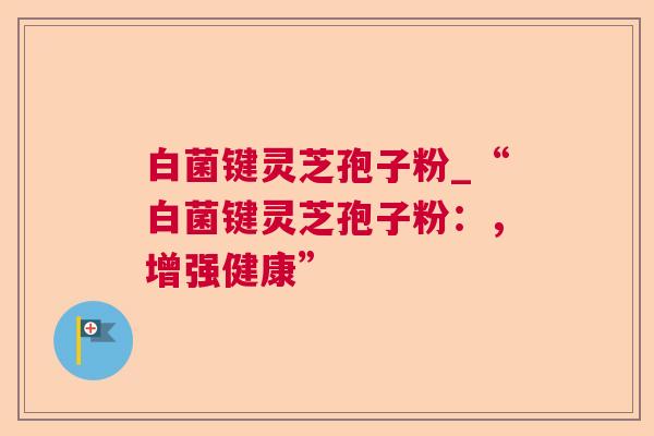 白菌键灵芝孢子粉_“白菌键灵芝孢子粉:,增强健康” 白菌键灵芝孢子粉_“白菌键灵芝孢子粉:,增强健康”