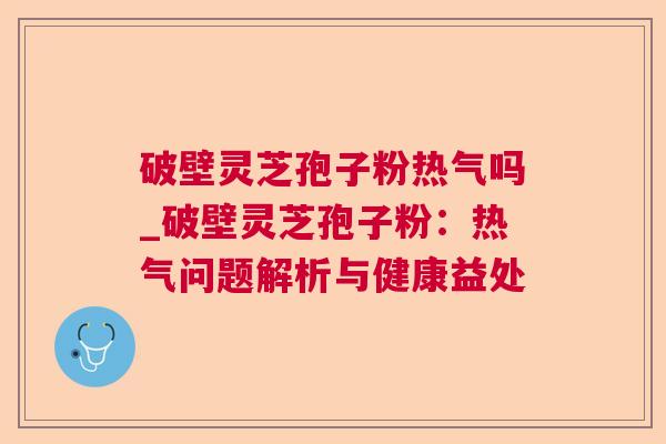 破壁灵芝孢子粉热气吗_破壁灵芝孢子粉：热气问题解析与健康益处