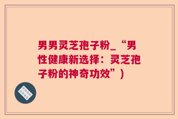 男男灵芝孢子粉_“男性健康新选择:灵芝孢子粉的神奇功效”) 男男灵芝孢子粉_“男性健康新选择:灵芝孢子粉的神奇功效”)