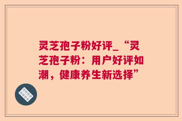 灵芝孢子粉好评_“灵芝孢子粉:用户好评如潮,健康养生新选择” 灵芝孢子粉好评_“灵芝孢子粉:用户好评如潮,健康养生新选择”