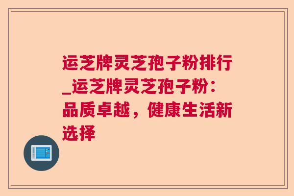 运芝牌灵芝孢子粉排行_运芝牌灵芝孢子粉：品质卓越，健康生活新选择