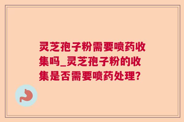 灵芝孢子粉需要喷药收集吗_灵芝孢子粉的收集是否需要喷药处理？