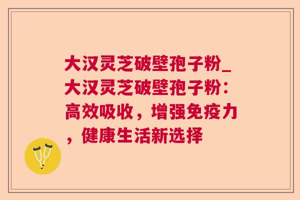 大汉灵芝破壁孢子粉_大汉灵芝破壁孢子粉：高效吸收，增强免疫力，健康生活新选择