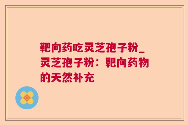 靶向药吃灵芝孢子粉_灵芝孢子粉:靶向的天然补充 靶向药吃灵芝孢子粉_灵芝孢子粉:靶向的天然补充