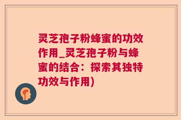 灵芝孢子粉蜂蜜的功效作用_灵芝孢子粉与蜂蜜的结合:探索其独特功效与作用) 灵芝孢子粉蜂蜜的功效作用_灵芝孢子粉与蜂蜜的结合:探索其独特功效与作用)