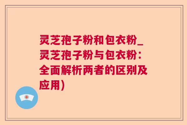 灵芝孢子粉和包衣粉_灵芝孢子粉与包衣粉：全面解析两者的区别及应用)