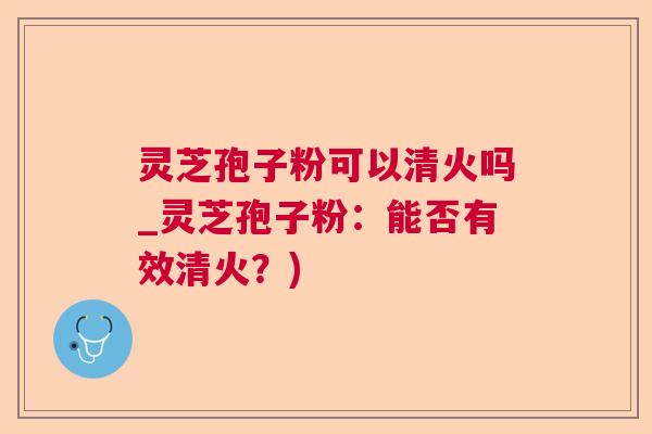 灵芝孢子粉可以清火吗_灵芝孢子粉:能否有效清火?) 灵芝孢子粉可以清火吗_灵芝孢子粉:能否有效清火?)