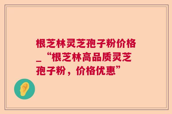 根芝林灵芝孢子粉价格_“根芝林高品质灵芝孢子粉，价格优惠”