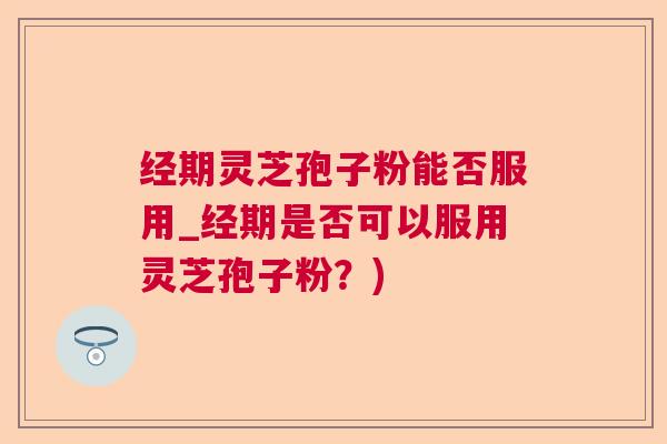 经期灵芝孢子粉能否服用_经期是否可以服用灵芝孢子粉?) 经期灵芝孢子粉能否服用_经期是否可以服用灵芝孢子粉?)