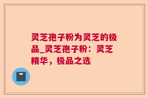 灵芝孢子粉为灵芝的极品_灵芝孢子粉:灵芝精华,极品之选 灵芝孢子粉为灵芝的极品_灵芝孢子粉:灵芝精华,极品之选