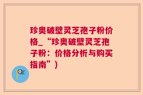 珍奥破壁灵芝孢子粉价格_“珍奥破壁灵芝孢子粉:价格分析与购买指南”) 珍奥破壁灵芝孢子粉价格_“珍奥破壁灵芝孢子粉:价格分析与购买指南”)
