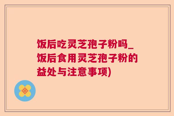 饭后吃灵芝孢子粉吗_饭后食用灵芝孢子粉的益处与注意事项)