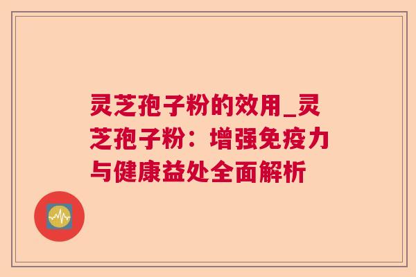 灵芝孢子粉的效用_灵芝孢子粉：增强免疫力与健康益处全面解析