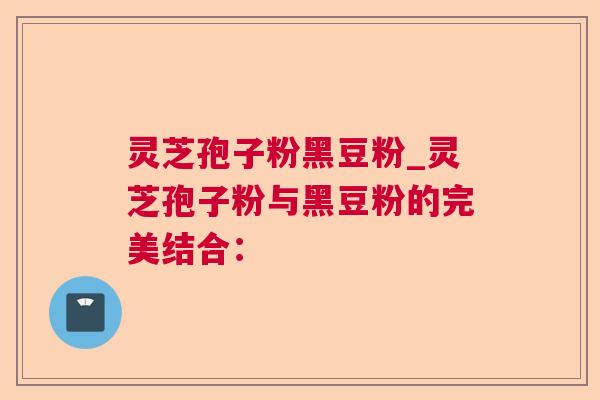 灵芝孢子粉黑豆粉_灵芝孢子粉与黑豆粉的完美结合：