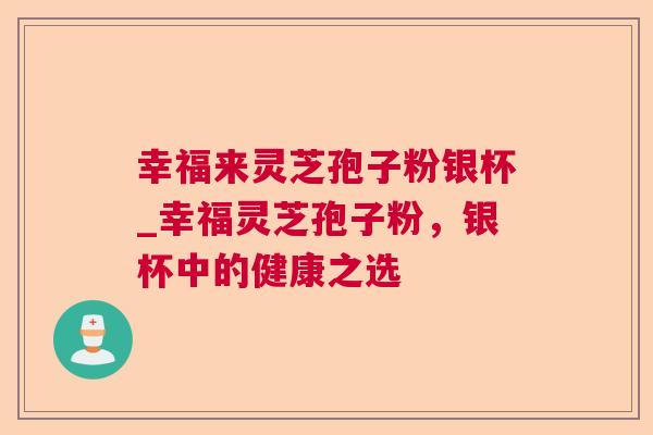 幸福来灵芝孢子粉银杯_幸福灵芝孢子粉,银杯中的健康之选 幸福来灵芝孢子粉银杯_幸福灵芝孢子粉,银杯中的健康之选