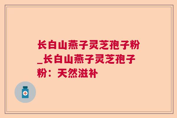 长白山燕子灵芝孢子粉_长白山燕子灵芝孢子粉：天然滋补