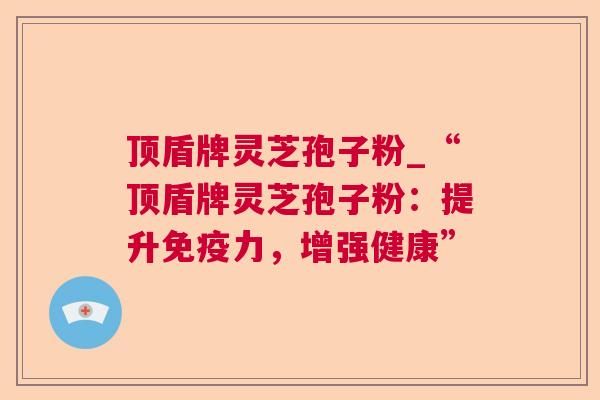 顶盾牌灵芝孢子粉_“顶盾牌灵芝孢子粉:提升免疫力,增强健康” 顶盾牌灵芝孢子粉_“顶盾牌灵芝孢子粉:提升免疫力,增强健康”