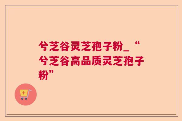 兮芝谷灵芝孢子粉_“兮芝谷高品质灵芝孢子粉” 兮芝谷灵芝孢子粉_“兮芝谷高品质灵芝孢子粉”