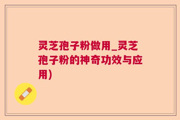 灵芝孢子粉做用_灵芝孢子粉的神奇功效与应用)