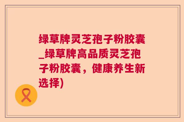 绿草牌灵芝孢子粉胶囊_绿草牌高品质灵芝孢子粉胶囊，健康养生新选择)