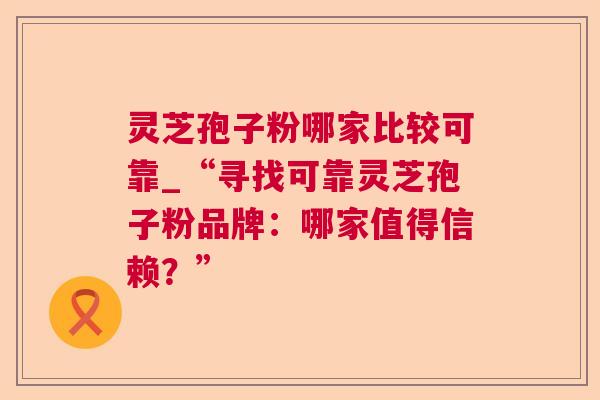 灵芝孢子粉哪家比较可靠_“寻找可靠灵芝孢子粉品牌:哪家值得信赖?” 灵芝孢子粉哪家比较可靠_“寻找可靠灵芝孢子粉品牌:哪家值得信赖?”