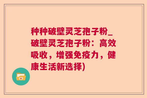 种种破壁灵芝孢子粉_破壁灵芝孢子粉：高效吸收，增强免疫力，健康生活新选择)