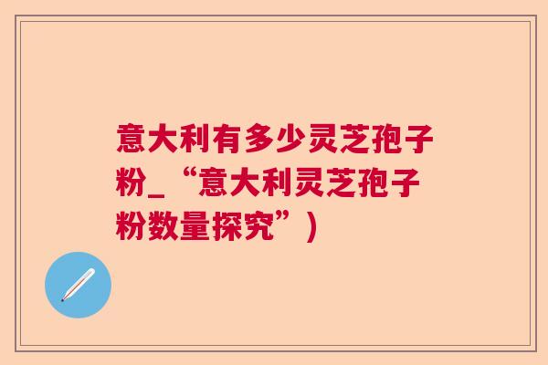 意大利有多少灵芝孢子粉_“意大利灵芝孢子粉数量探究”) 意大利有多少灵芝孢子粉_“意大利灵芝孢子粉数量探究”)