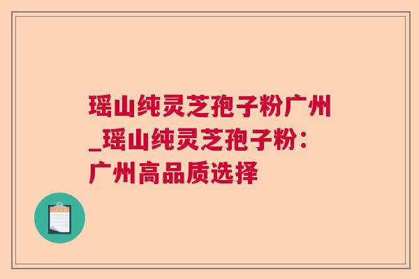 瑶山纯灵芝孢子粉广州_瑶山纯灵芝孢子粉:广州高品质选择 瑶山纯灵芝孢子粉广州_瑶山纯灵芝孢子粉:广州高品质选择