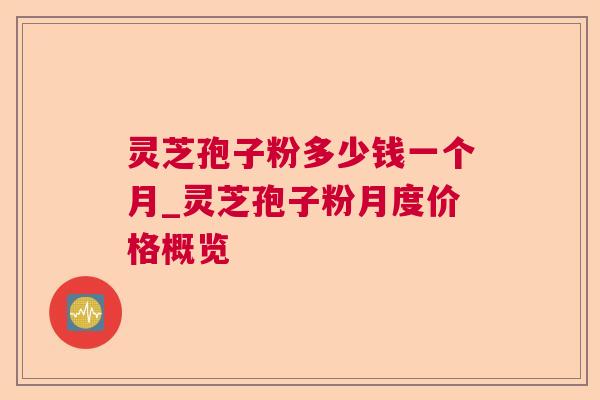 灵芝孢子粉多少钱一个月_灵芝孢子粉月度价格概览