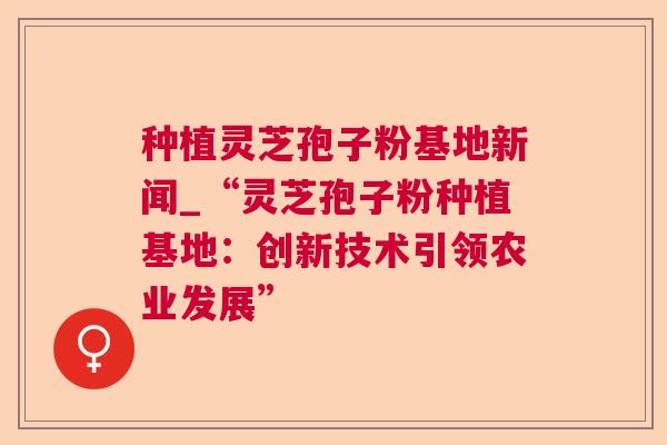 种植灵芝孢子粉基地新闻_“灵芝孢子粉种植基地:创新技术引领农业发展” 种植灵芝孢子粉基地新闻_“灵芝孢子粉种植基地:创新技术引领农业发展”