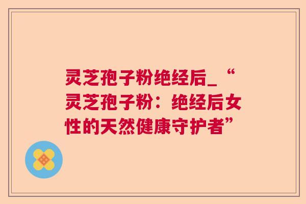 灵芝孢子粉绝经后_“灵芝孢子粉:绝经后女性的天然健康守护者” 灵芝孢子粉绝经后_“灵芝孢子粉:绝经后女性的天然健康守护者”