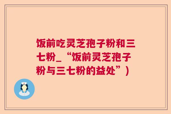 饭前吃灵芝孢子粉和三七粉_“饭前灵芝孢子粉与三七粉的益处”)
