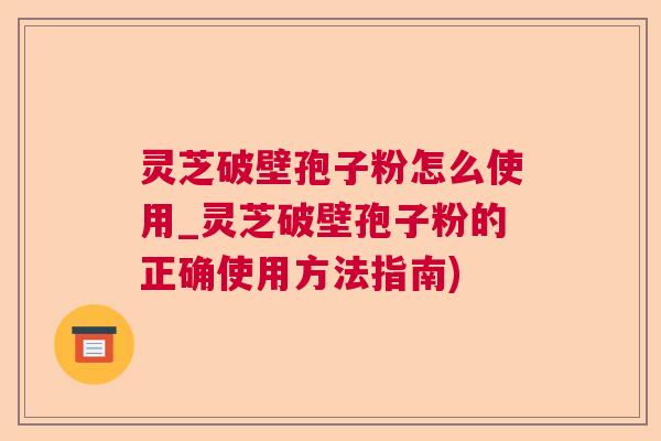 灵芝破壁孢子粉怎么使用_灵芝破壁孢子粉的正确使用方法指南)