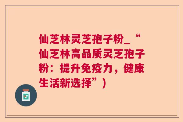 仙芝林灵芝孢子粉_“仙芝林高品质灵芝孢子粉：提升免疫力，健康生活新选择”)