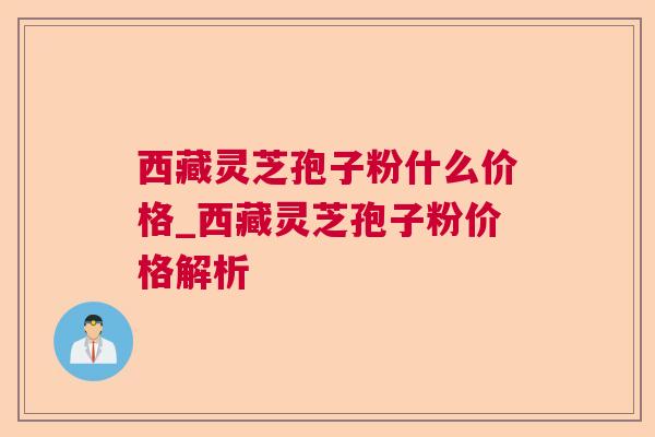 西藏灵芝孢子粉什么价格_西藏灵芝孢子粉价格解析 西藏灵芝孢子粉什么价格_西藏灵芝孢子粉价格解析