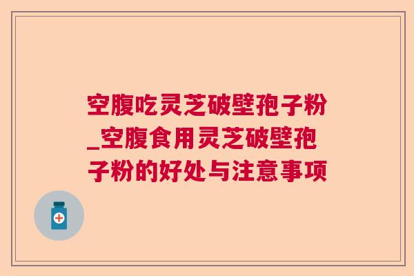 空腹吃灵芝破壁孢子粉_空腹食用灵芝破壁孢子粉的好处与注意事项