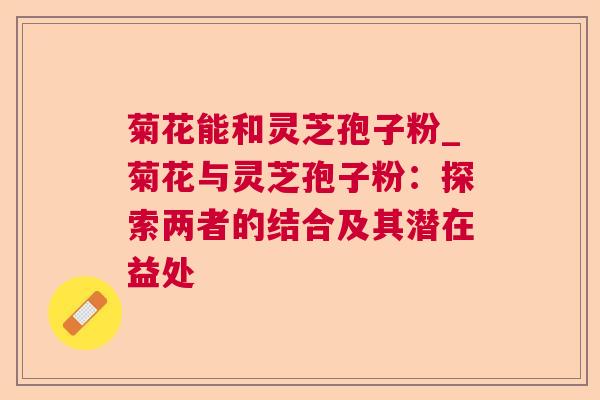 菊花能和灵芝孢子粉_菊花与灵芝孢子粉:探索两者的结合及其潜在益处 菊花能和灵芝孢子粉_菊花与灵芝孢子粉:探索两者的结合及其潜在益处