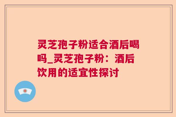 灵芝孢子粉适合酒后喝吗_灵芝孢子粉：酒后饮用的适宜性探讨
