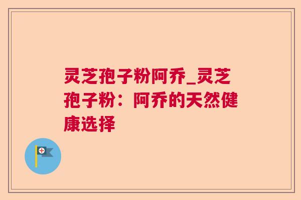 灵芝孢子粉阿乔_灵芝孢子粉:阿乔的天然健康选择 灵芝孢子粉阿乔_灵芝孢子粉:阿乔的天然健康选择