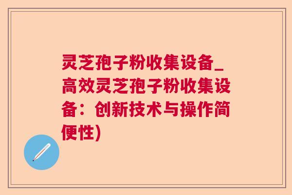 灵芝孢子粉收集设备_高效灵芝孢子粉收集设备：创新技术与操作简便性)