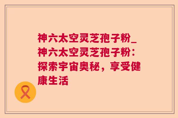 神六太空灵芝孢子粉_神六太空灵芝孢子粉:探索宇宙奥秘,享受健康生活 神六太空灵芝孢子粉_神六太空灵芝孢子粉:探索宇宙奥秘,享受健康生活