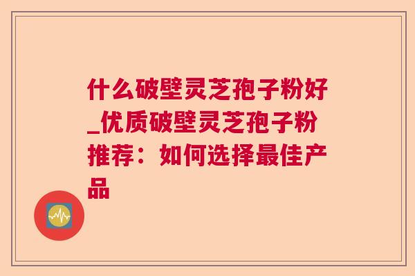 什么破壁灵芝孢子粉好_优质破壁灵芝孢子粉推荐：如何选择佳产品